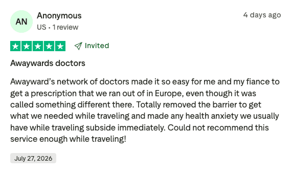 Verified Trustpilot review (4 stars), “Awaywards doctors”: “Awayward’s network of doctors made it so easy for me and my fiancé to get a prescription that we ran out of in Europe… Totally removed the barrier to get what we needed while traveling.”